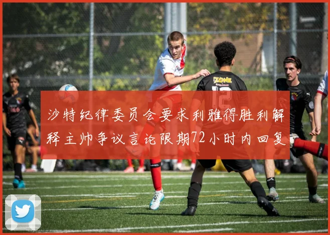 沙特纪律委员会要求利雅得胜利解释主帅争议言论限期72小时内回复