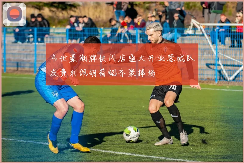 韦世豪潮牌快闪店盛大开业蓉城队友费利佩胡荷韬齐聚捧场