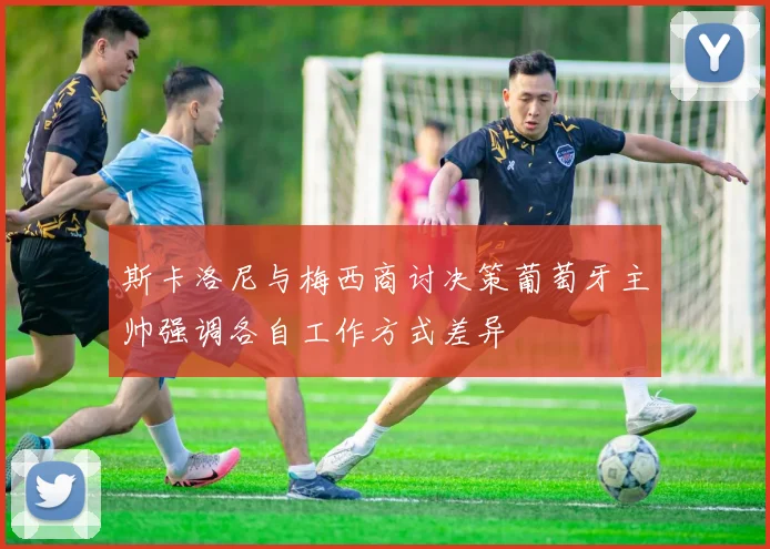 斯卡洛尼与梅西商讨决策葡萄牙主帅强调各自工作方式差异