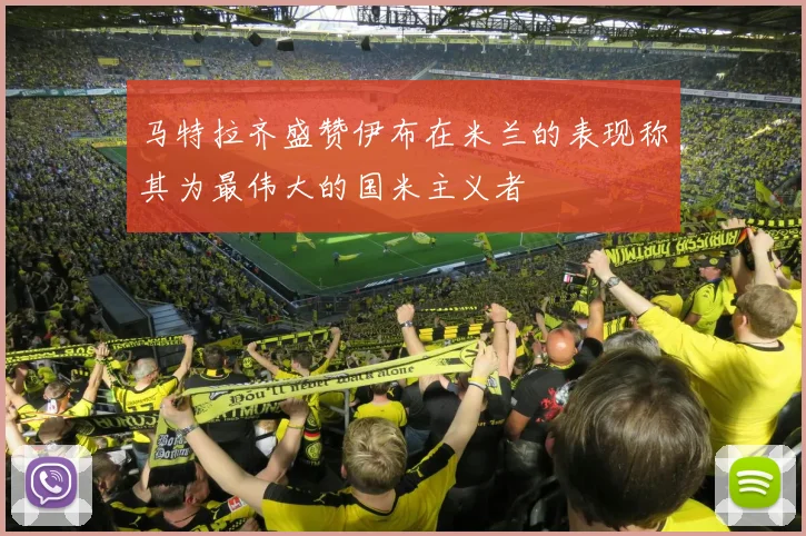 马特拉齐盛赞伊布在米兰的表现称其为最伟大的国米主义者