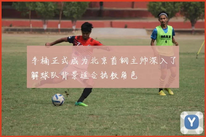 李楠正式成为北京首钢主帅深入了解球队背景适合执教角色