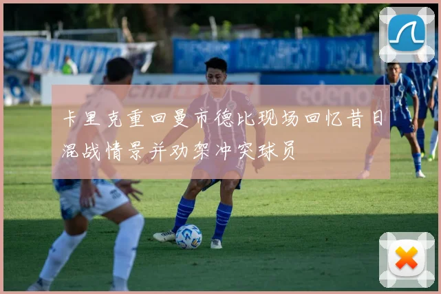 卡里克重回曼市德比现场回忆昔日混战情景并劝架冲突球员