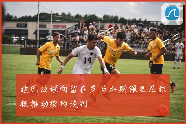 迪巴拉倾向留在罗马加斯佩里尼积极推动续约谈判