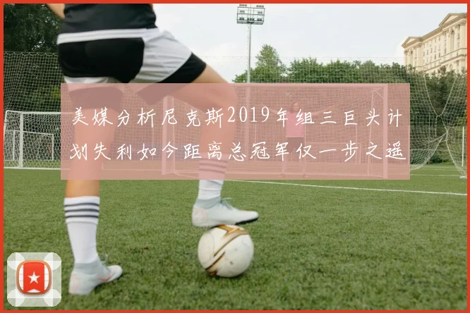 美媒分析尼克斯2019年组三巨头计划失利如今距离总冠军仅一步之遥