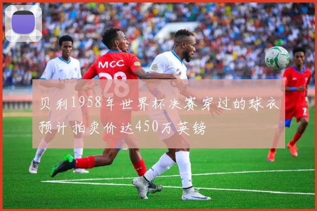 贝利1958年世界杯决赛穿过的球衣预计拍卖价达450万英镑