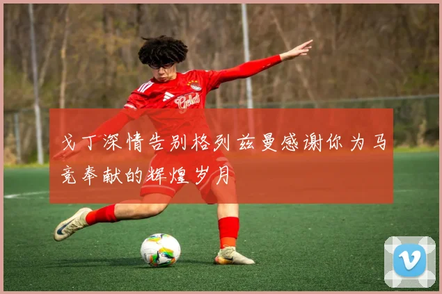 戈丁深情告别格列兹曼感谢你为马竞奉献的辉煌岁月