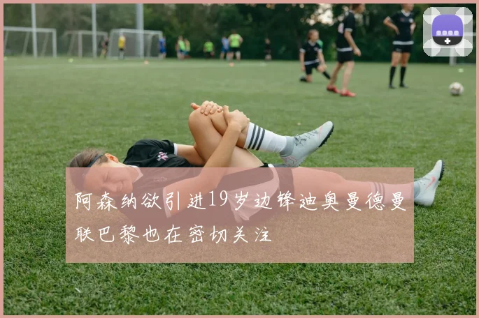 阿森纳欲引进19岁边锋迪奥曼德曼联巴黎也在密切关注