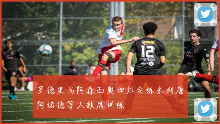 罗德里戈阿森西奥回归合练米利唐阿诺德等人缺席训练