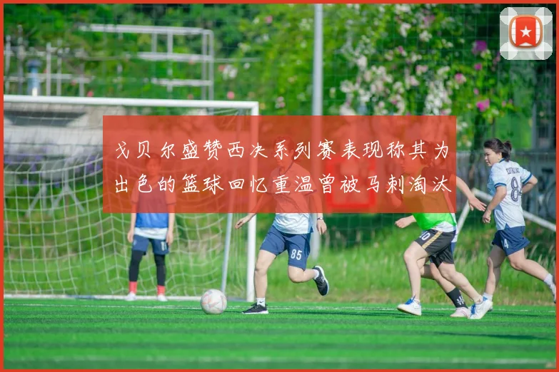 戈贝尔盛赞西决系列赛表现称其为出色的篮球回忆重温曾被马刺淘汰的经历