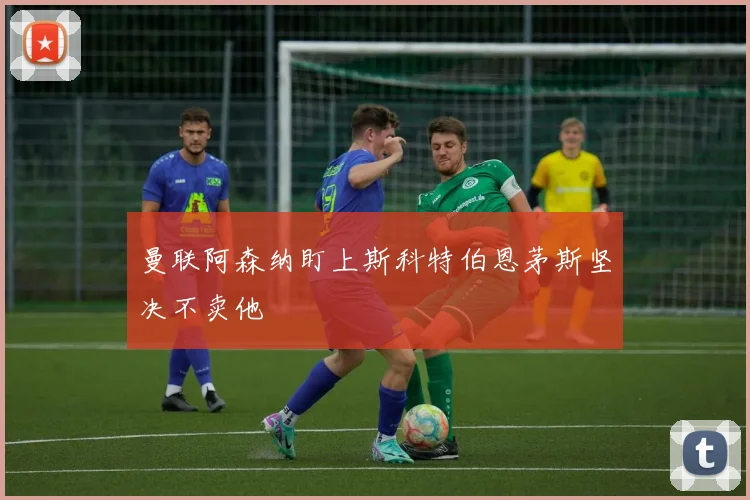 曼联阿森纳盯上斯科特伯恩茅斯坚决不卖他