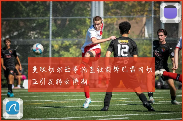 曼联切尔西争抢皇社前锋巴雷内切亚引发转会热潮