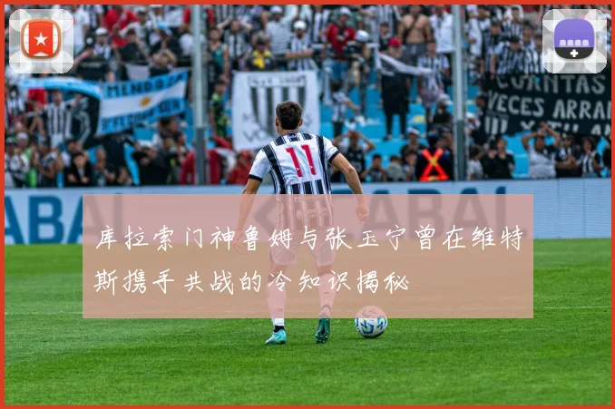 库拉索门神鲁姆与张玉宁曾在维特斯携手共战的冷知识揭秘