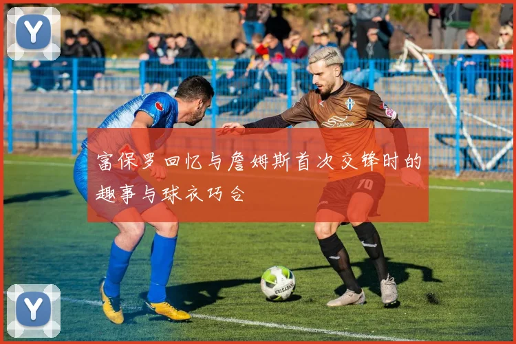 富保罗回忆与詹姆斯首次交锋时的趣事与球衣巧合