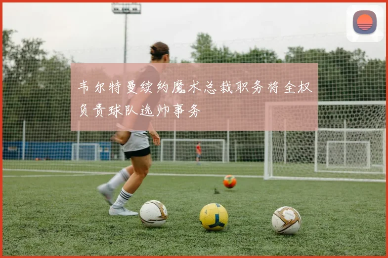 韦尔特曼续约魔术总裁职务将全权负责球队选帅事务