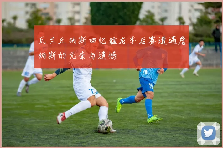 瓦兰丘纳斯回忆猛龙季后赛遭遇詹姆斯的无奈与遗憾