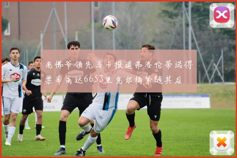 老佛爷领先马卡报道弗洛伦蒂诺得票率高达6653里克尔梅紧随其后