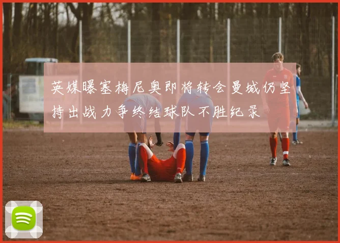 英媒曝塞梅尼奥即将转会曼城仍坚持出战力争终结球队不胜纪录