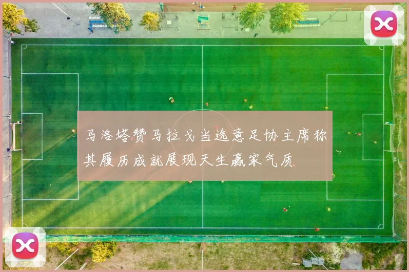 马洛塔赞马拉戈当选意足协主席称其履历成就展现天生赢家气质