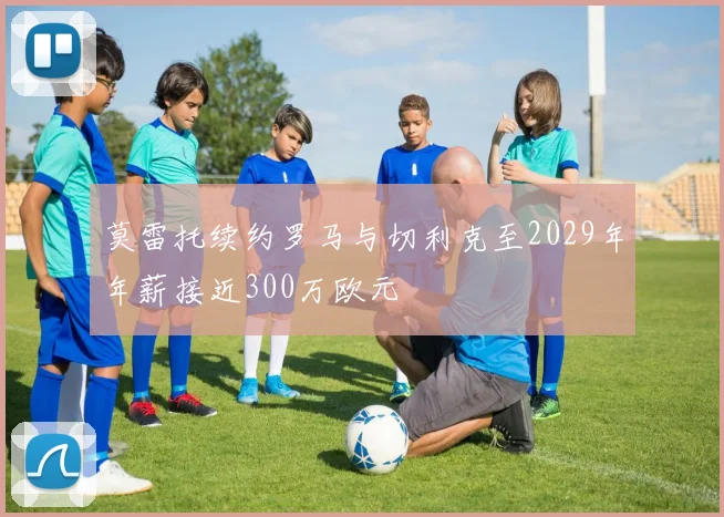 莫雷托续约罗马与切利克至2029年年薪接近300万欧元