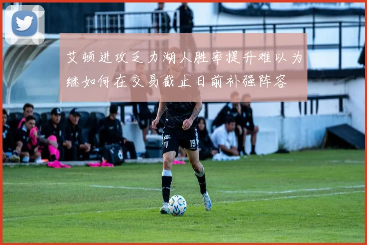 艾顿进攻乏力湖人胜率提升难以为继如何在交易截止日前补强阵容